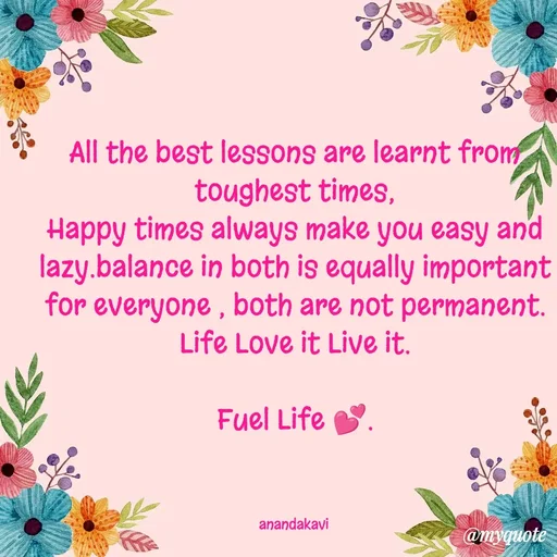 Quote by anandakavi - All the best lessons are learnt from toughest times,
Happy times always make you easy and lazy.balance in both is equally important for everyone , both are not permanent.
Life Love it Live it.

Fuel Life 💕.



anandakavi  - Made using Quotes Creator App, Post Maker App