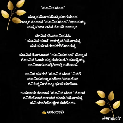 Quote by anandakavi - *ಹೂವಿನ ಚಂಡ*

ನಕ್ಕಾನ ನೋಡ ಸೊಕ್ಕಿನ ಜಗಮಂಡ
ಅಕ್ಕಾಗ ತಂದಾನ *ಹೂವಿನ ಚಂಡ*//ಭಾವಯ್ಯ 
ಮಕ್ಕಳಂಗಾ ಅಕಿನ ನೋಡಿ ನಾಚ್ತಾನ.

ಬೇವಿನ ಕಹಿ ಮಾವಿನ ಸಿಹಿ
*ಹೂವಿನ ಚಂಡ* ಅರಳ್ಯವ//ನೋಡವ್ವ
ನವ ವರ್ಷದ ಶುಭಗಳಿಗೆ ಬಂತವ್ವ

ಮಾವಿನ ತೋಟದಾಗ *ಹೂವಿನ ಚಂಡ* ಬಿಟ್ಟಾವ
ಗೋವಿನ ಹಿಂಡು ನನ್ನ ತವರೂರ// ಮಾವೈಯ್ಯ
ಸಾವಿರಾರು ಮಲ್ಲಿಗಿ ಅಲ್ಲಿ ಸುರಿತಾವ.

ಸಾವಿರ ದಳಗಳ *ಹೂವಿನ ಚಂಡ* ನಿನಗೆ
ಮಾವಿನ ಹಣ್ಣು ತಂದಿನಾ//ಮಾದೇವ
ಗವಿಸಿದ್ದ ನೀ ಕೊಟ್ಟ ಫಲಕೆ ಋಣಿ ನಾ.

ಜವರಾಯ ತಂದಾನ *ಹೂವಿನ ಚಂಡ* ನೋಡ
ಕವಿದಿದೆ ಕಾರ್ಮೋಡದ ದಂಡು//ನೋಡವ್ವ
ಹವಿಯಾಗಿದೆ ಕಣ್ಣೀರ ಕಡಲಿಂದು.

✍️ ಆನಂದಕವಿ - Made using Quotes Creator App, Post Maker App