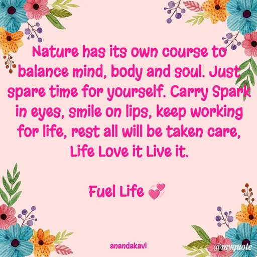 Quote by anandakavi - Nature has its own course to balance mind, body and soul. Just spare time for yourself. Carry Spark in eyes, smile on lips, keep working for life, rest all will be taken care, Life Love it Live it.

Fuel Life 💞 



anandakavi  - Made using Quotes Creator App, Post Maker App