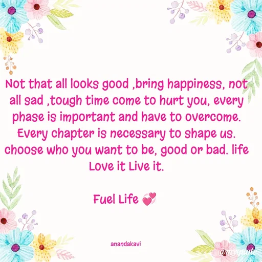 Quote by anandakavi - Not that all looks good ,bring happiness, not all sad ,tough time come to hurt you, every phase is important and have to overcome. Every chapter is necessary to shape us. choose who you want to be, good or bad. life Love it Live it.

Fuel Life 💞 



anandakavi  - Made using Quotes Creator App, Post Maker App
