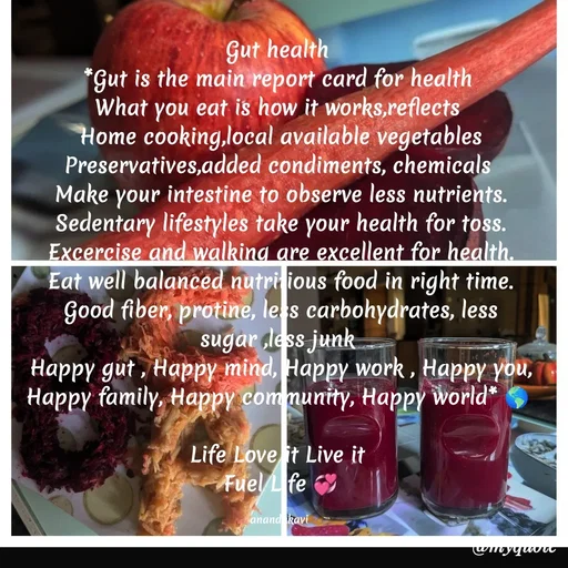 Quote by anandakavi - Gut health 
*Gut is the main report card for health 
What you eat is how it works,reflects 
Home cooking,local available vegetables
Preservatives,added condiments, chemicals 
Make your intestine to observe less nutrients.
Sedentary lifestyles take your health for toss.
Excercise and walking are excellent for health.
Eat well balanced nutritious food in right time.
Good fiber, protine, less carbohydrates, less sugar ,less junk 
Happy gut , Happy mind, Happy work , Happy you,
Happy family, Happy community, Happy world* 🌎 

Life Love it Live it 
Fuel Life 💞

anandakavi  - Made using Quotes Creator App, Post Maker App