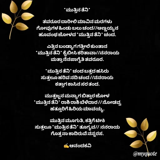 Quote by anandakavi - *ಮುತ್ತಿನ ತೆನಿ* 

ತವರೂರ ದಾರೀಲಿ ಮಾವಿನ ಮರಗಳು
ಗೋವುಗಳ ಹಿಂಡು ಬಲು ಚಂದ//ಅಣ್ಣಯ್ಯನ
ಹೂವಂಥ ಜೋಳದ *ಮುತ್ತಿನ ತೆನಿ* ಚಂದ.

ಎತ್ತಿನ ಬಂಡ್ಯಾಗ ಗತ್ತೀಲೆ ಕುಂತಾನ 
*ಮುತ್ತಿನ ತೆನಿ* ಕೈಬೀಸಿ ಕರಿತಾವಾ//ನನರಾಯ
ಮತ್ತಾ ನೆನಪಾಗೈತಿ ತವರೂರ.

*ಮುತ್ತಿನ ತೆನಿ* ಚಂದ ಬತ್ತದ ಹಸಿರು 
ಸುತ್ತಲೂ ಹರಿವ ನದಿ ಚಂದ //ನನರಾಯ 
ಕತ್ತಾಗ ಕಾಸಿನ ಸರ ತಂದ.

ಮುತ್ತಜ್ಜನ ಮನ್ಯಾಗ ಬಿತ್ತಾರ ಜೋಳ 
*ಮುತ್ತಿನ ತೆನಿ* ರಾಶಿ ರಾಶಿ ಬೆಳೆದಾರ // ನೋಡವ್ವ
ಹತ್ತೂರಿಗೆ ಹಿರಿಯ ಮಾವಯ್ಯ.

ಮುತ್ತಿನ ಮೂಗುತಿ, ಕತ್ತಿಗೆ ಟೀಕಿ
ಸುತ್ತಲೂ *ಮುತ್ತಿನ ತೆನಿ* ತೂಗ್ಯವ//  ನನರಾಯ
ಗೊತ್ತ ನಾ ಕಾದಿರುವೆ ನನ್ನರಸ.

✍️ಆನಂದಕವಿ - Made using Quotes Creator App, Post Maker App