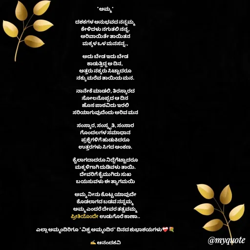 Quote by anandakavi - *ಅಮ್ಮ*

ದಶಕಗಳ ಅನುಭವದ ನನ್ನಮ್ಮ
ಕೇಳಿದಳು ನಗುತಲಿ ನನ್ನ,
ಅರಿವಾಯಿತೇ ತಾಯಿತನ
ಮಕ್ಕಳ ಒಳ ಮನಸನ್ನ.,

ಅದು ಬೇಡ ಇದು ಬೇಡ
ಕಾಡುತ್ತಿದ್ದ ಅ ದಿನ, 
ಅತ್ತರು ನಕ್ಕರು ಸಿಟ್ಟಾದರೂ
ನಕ್ಕು ಮರೆವ ತಾಯಿಯ ಮನ.

ನಾನೇಕೆ ಮಾಡಲಿ, ತಿರಸ್ಕಾರದ
ಸೋಲನೊಪ್ಪದ ಆ ದಿನ 
ಹೊಸ ಪಾಠವಿದು ಇರಲಿ
ಸರಿಯಾಗುವುದೆಂದು ಅರಿವ ಮನ

ಸಂಸ್ಕಾರ, ಸಂಸ್ಕೃತಿ, ಸಂಸಾರ
ಗೊಂದಲಗಳ ಸಮಾಧಾನ
ಪ್ರಶ್ನೆಗಳಿಗೆ ಹುಡುಕಿದರೂ
ಉತ್ತರಗಳು ಸಿಗದ ಅಂಕಣ.

ಕೈಲಾಗದಾದರೂ ನಿದ್ದೆಗೆಟ್ಟಾದರೂ
ಮಕ್ಕಳಿಗಾಗಿ ದುಡಿವಳು ತಾಯಿ.
ದೇವರಿಗೆ ಕೈಮುಗಿದು ಸುಖ
ಬಯಸುವಳು ಈ ತ್ಯಾಗಮಯಿ

ಅಮ್ಮ ನೀನು ಕೊಟ್ಟ ಯಾವುದೇ
ಕೊಡಲಾಗದ ಬಡವ ನನ್ನಮ್ಮ 
ಅಮ್ಮ ಎಂದರೆ ದೇವರ ತತ್ವವಮ್ಮ
ಪ್ರೀತಿಯೊಂದೇ  ಉಡುಗೊರೆ ಕಾಣಾ..

ಎಲ್ಲಾ ಅಮ್ಮಂದಿರಿಗೂ *ವಿಶ್ವ ಅಮ್ಮಂದಿರ* ದಿನದ ಶುಭಾಶಯಗಳು❤‍🩹💐

✍️ ಆನಂದಕವಿ - Made using Quotes Creator App, Post Maker App