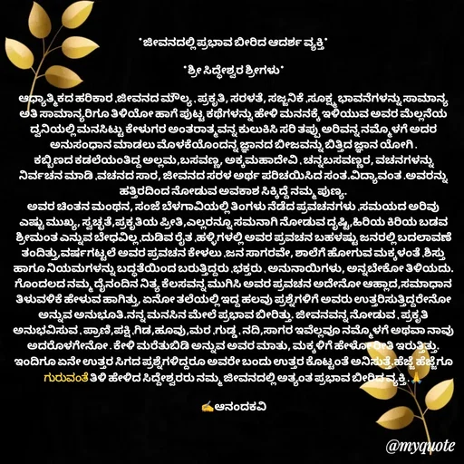 Quote by anandakavi - *ಜೀವನದಲ್ಲಿ ಪ್ರಭಾವ ಬೀರಿದ ಆದರ್ಶ ವ್ಯಕ್ತಿ*

*ಶ್ರೀ ಸಿದ್ಧೇಶ್ವರ ಶ್ರೀಗಳು*

ಆಧ್ಯಾತ್ಮಿಕದ ಹರಿಕಾರ ,ಜೀವನದ ಮೌಲ್ಯ , ಪ್ರಕೃತಿ, ಸರಳತೆ, ಸಜ್ಜನಿಕೆ ,ಸೂಕ್ಷ್ಮ ಭಾವನೆಗಳನ್ನು ಸಾಮಾನ್ಯ ಅತಿ ಸಾಮಾನ್ಯರಿಗೂ ತಿಳಿಯೋ ಹಾಗೆ ಪುಟ್ಟ ಕಥೆಗಳನ್ನು ಹೇಳಿ ಮನನಕ್ಕೆ ಇಳಿಯುವ ಅವರ ಮೆಲ್ಲನೆಯ ದ್ವನಿಯಲ್ಲಿ ಮನಸಿಟ್ಟು ಕೇಳುಗರ ಅಂತರಾತ್ಮವನ್ನ ಕುಲುಕಿಸಿ ಸರಿ ತಪ್ಪು ಅರಿವನ್ನ ನಮ್ಮೊಳಗೆ ಅದರ ಅನುಸಂಧಾನ ಮಾಡಲು ಮೊಳಕೆಯೊಂದನ್ನ ಜ್ಞಾನದ ಬೀಜವನ್ನು ಬಿತ್ತಿದ ಜ್ಞಾನ ಯೋಗಿ .
 ಕಬ್ಬಿಣದ ಕಡಲೆಯಂತಿದ್ದ ಅಲ್ಲಮ,ಬಸವಣ್ಣ, ಅಕ್ಕಮಹಾದೇವಿ , ಚನ್ನಬಸವಣ್ಣರ, ವಚನಗಳನ್ನು ನಿರ್ವಚನ ಮಾಡಿ ,ವಚನದ ಸಾರ, ಜೀವನದ ಸರಳ ಅರ್ಥ ಪರಿಚಯಿಸಿದ ಸಂತ.ವಿದ್ಯಾವಂತ .ಅವರನ್ನು ಹತ್ತಿರದಿಂದ ನೋಡುವ ಅವಕಾಶ ಸಿಕ್ಕಿದ್ದೆ ನಮ್ಮ ಪುಣ್ಯ.
ಅವರ ಚಿಂತನ ಮಂಥನ, ಸಂಜೆ ಬೆಳಗಾವಿಯಲ್ಲಿ ತಿಂಗಳು ನೆಡೆದ ಪ್ರವಚನಗಳು ,ಸಮಯದ ಅರಿವು ಎಷ್ಟು ಮುಖ್ಯ, ಸ್ವಚ್ಛತೆ,ಪ್ರಕೃತಿಯ ಪ್ರೀತಿ,ಎಲ್ಲರನ್ನೂ ಸಮನಾಗಿ ನೋಡುವ ದೃಷ್ಟಿ,ಹಿರಿಯ ಕಿರಿಯ ಬಡವ ಶ್ರೀಮಂತ ಎನ್ನುವ ಬೇಧವಿಲ್ಲ ,ದುಡಿವ ರೈತ ,ಹಳ್ಳಿಗಳಲ್ಲಿ ಅವರ ಪ್ರವಚನ ಬಹಳಷ್ಟು ಜನರಲ್ಲಿ ಬದಲಾವಣೆ ತಂದಿತ್ತು,ವರ್ಷಗಟ್ಟಲೆ ಅವರ ಪ್ರವಚನ ಕೇಳಲು ,ಜನ ಸಾಗರವೇ, ಶಾಲೆಗೆ ಹೋಗುವ ಮಕ್ಕಳಂತೆ ,ಶಿಸ್ತು ಹಾಗೂ ನಿಯಮಗಳನ್ನು ಬದ್ಧತೆಯಿಂದ ಬರುತ್ತಿದ್ದರು ,ಭಕ್ತರು , ಅನುನಾಯಿಗಳು, ಅನ್ನಬೇಕೋ ತಿಳಿಯದು.
ಗೊಂದಲದ ನಮ್ಮ ದೈನಂದಿನ ನಿತ್ಯ ಕೆಲಸವನ್ನ ಮುಗಿಸಿ ಅವರ ಪ್ರವಚನ ಅದೇನೋ ಆಹ್ಲಾದ,ಸಮಾಧಾನ ತಿಳುವಳಿಕೆ ಹೇಳುವ ಹಾಗಿತ್ತು, ಏನೋ ತಲೆಯಲ್ಲಿ ಇದ್ದ ಹಲವು ಪ್ರಶ್ನೆಗಳಿಗೆ ಅವರು ಉತ್ತರಿಸುತ್ತಿದ್ದರೇನೋ ಅನ್ನುವ ಅನುಭೂತಿ.ನನ್ನ ಮನಸಿನ ಮೇಲೆ ಪ್ರಭಾವ ಬೀರಿತ್ತು. ಜೀವನವನ್ನ ನೋಡುವ , ಪ್ರಕೃತಿ ಅನುಭವಿಸುವ , ಪ್ರಾಣಿ,ಪಕ್ಷಿ ,ಗಿಡ,ಹೂವು,ಮರ ,ಗುಡ್ಡ , ನದಿ,ಸಾಗರ ಇವೆಲ್ಲವೂ ನಮ್ಮೊಳಗೆ ಅಥವಾ ನಾವು ಅದರೊಳಗೇನೋ . ಕೇಳಿ ಮರೆತುಬಿಡಿ ಅನ್ನುವ ಅವರ ಮಾತು, ಮಕ್ಕಳಿಗೆ ಹೇಳೋ ರೀತಿ ಇರುತ್ತಿತ್ತು.
ಇಂದಿಗೂ ಏನೇ ಉತ್ತರ ಸಿಗದ ಪ್ರಶ್ನೆಗಳಿದ್ದರೂ ಅವರೇ ಬಂದು ಉತ್ತರ ಕೊಟ್ಟಂತೆ ಅನಿಸುತ್ತೆ.ಹೆಜ್ಜೆ ಹೆಜ್ಜೆಗೂ ಗುರುವಂತೆ ತಿಳಿ ಹೇಳಿದ ಸಿದ್ದೇಶ್ವರರು ನಮ್ಮ ಜೀವನದಲ್ಲಿ ಅತ್ಯಂತ ಪ್ರಭಾವ ಬೀರಿದ ವ್ಯಕ್ತಿ .🙏

✍️ಆನಂದಕವಿ - Made using Quotes Creator App, Post Maker App
