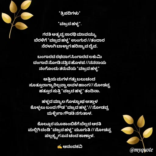Quote by anandakavi - *ತ್ರಿಪದಿಗಳು*

*ವಜ್ರದ ಹಳ್ಳ*.

ಗರತಿ ಅತ್ಯವ್ವ ಸಾರಥಿ ಮಾವಯ್ಯು 
ಬೆರಳಿಗೆ *ವಜ್ರದ ಹಳ್ಳ* ಉಂಗುರ //ತಂದಾರ 
ನೆರಳಾಗಿ ಬಾಳ್ದಾಗ ಹರಿಸ್ಯಾವ ದೈವ.

ಬಂಗಾರದ ರಥದಾಗ ಸಿಂಗಾರದ ಲಕುಮಿ
ದಂಗಾದೆ ನೋಡಿ ನತ್ತಿನ ಹೊಳಪ //ನನರಾಯ
ನಂಗೊಂದು ತರುವೆಯ *ವಜ್ರದ ಹಳ್ಳ* 

ಅತ್ತಿಯ ಮಗಳ ಗತ್ತು ಬಲುಚಂದ 
ಸೂತ್ತೂರಾಗ್ಯಾರಿಲ್ಲವ್ವಾ ಅವಳ ಹಾಂಗ// ನೋಡವ್ವ
ಹತ್ತೂರ ಸುತ್ತಿ *ವಜ್ರದ ಹಳ್ಳ* ತಂದಿನಾ.

ಹಳ್ಳದ ಮ್ಯಾಲ ಗೊಳ್ಳುಾoಥ ಅತ್ತಾಳ
ಕೊಳ್ಳಲು ಬಂದ ಗೌಡ *ವಜ್ರದ ಹಳ್ಳ*// ನೋಡವ್ವ
ಮಳ್ಳಿoಗಾ ಗೌಡತಿ ನಗುತಾಳ.

ಕೊಲ್ಲೂರ ಮೂಕಾಂಬಿಕೆಗೆ ಬೆಲ್ಲದ ಆರತಿ 
ಮಲ್ಲಿಗಿ ದಂಡಿ *ವಜ್ರದ ಹಳ್ಳ* ಮೂಗುತಿ // ನೋಡವ್ವ
ಪಲ್ಲಕ್ಯ್ಯಗ ಏನ ಚಂದ ಕಾಣ್ತಾಳ.

✍️ ಆನಂದಕವಿ - Made using Quotes Creator App, Post Maker App