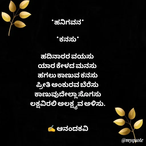 Quote by anandakavi - *ಹನಿಗವನ*

*ಕನಸು*

ಹದಿನಾರರ ವಯಸು 
ಯಾರ ಕೇಳದ ಮನಸು 
ಹಗಲು ಕಾಣುವ ಕನಸು
ಪ್ರೀತಿ ಅಂಕುರವ ಬೆರೆಸು 
ಕಾಣುವುದೇಲ್ಲಾ ಸೊಗಸು
ಲಕ್ಷವಿರಲಿ ಅಲಕ್ಷ್ಯವ ಅಳಿಸು.


✍️ ಆನಂದಕವಿ - Made using Quotes Creator App, Post Maker App