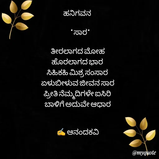 Quote by anandakavi - ಹನಿಗವನ 

     *ಸಾರ*

ತೀರಲಾಗದ ಮೋಹ
ಹೊರಲಾಗದ ಭಾರ 
ಸಿಹಿಕಹಿ ಮಿಶ್ರ ಸಂಸಾರ 
ಏಳುಬೀಳುವ ಜೀವನ ಸಾರ
ಪ್ರೀತಿ ನೆಮ್ಮದಿಗಳೇ ಐಸಿರಿ 
ಬಾಳಿಗೆ ಅದುವೇ ಆಧಾರ


✍️ ಆನಂದಕವಿ - Made using Quotes Creator App, Post Maker App