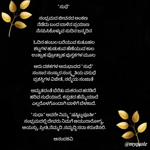 Quote by anandakavi - *ಸುಧೆ* 

ಸಂಭ್ರಮದ ಜೀವನದ ಅಂಕಣ 
ನೆಡೆದು ಬಂದ ಬಾಳಿನ ಪ್ರಯಾಣ 
ನೆನಪಿಸಿಕೊಳ್ಳುವ ಸುದಿನ ಜನ್ಮದಿನ

ಓದಿನ ಹಂಬಲ ಬರೆಯುವ ಕುತೂಹಲ
ಶಬ್ದಗಳ ಹುಡುಕುವ ಹೆಣೆಯುವ ಕಾಲ
ಉತ್ಸಾಹ ಪ್ರೋತ್ಸಾಹ ಪುಸ್ತಕಗಳ ಮೂಲ 

ಆರು ದಶಕಗಳ ಅನುಭಾವದ *ಸುಧೆ* 
ಸಂಸಾರ ಸಂಸ್ಕಾರ ಸಂಸ್ಕೃತಿಯ ವಸುಧೆ
ಪ್ರಶಸ್ತಿಗಳ ವಿಜೇತೆ, ನಲ್ಮೆಯ ಸಂಜಾತೆ 

ಅಮೃತದಂತೆ ಬೆರೆತು ಮಕರಂದ ಹರಡಿದೆ 
ಹರಿವ ಸುಧೆಯಾದೆ, ಕನ್ನಡದ ಹೆಮ್ಮೆಯಾದೆ
ಎಲ್ಲರೊಳಗೊಂದಾಗಿ ಬಾಳಿಗೆ ಬೆಳಕಾದೆ.

*ಸುಧಾ* ಅವರೇ ನಿಮ್ಮ *ಷಷ್ಠಿಬ್ದಪೂರ್ತಿ* 
ಸಂಭ್ರಮದಲ್ಲಿ ದೇವರು ನಿಮಗೆ ಆಯುರಾರೋಗ್ಯ,
ಆಯಸ್ಸು, ಪ್ರೀತಿ,ನೆಮ್ಮದಿ ,ಸಮೃದ್ಧಿ ಸದಾ ಕರುಣಿಸಲಿ.

ಆನಂದಕವಿ 

 - Made using Quotes Creator App, Post Maker App