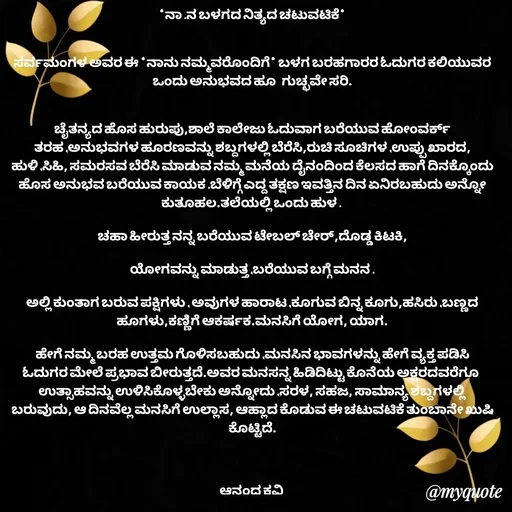 Quote by anandakavi - *ನಾ .ನ ಬಳಗದ ನಿತ್ಯದ ಚಟುವಟಿಕೆ*


ಸರ್ವಮಂಗಳ ಅವರ ಈ *ನಾನು ನಮ್ಮವರೊಂದಿಗೆ* ಬಳಗ ಬರಹಗಾರರ ಓದುಗರ ಕಲಿಯುವರ ಒಂದು ಅನುಭವದ ಹೂ  ಗುಚ್ಛವೇ ಸರಿ.


ಚೈತನ್ಯದ ಹೊಸ ಹುರುಪು,ಶಾಲೆ ಕಾಲೇಜು ಓದುವಾಗ ಬರೆಯುವ ಹೋಂವರ್ಕ್ ತರಹ ,ಅನುಭವಗಳ ಹೂರಣವನ್ನು ಶಬ್ದಗಳಲ್ಲಿ ಬೆರೆಸಿ,ರುಚಿ ಸೂಚಿಗಳ ,ಉಪ್ಪು ಖಾರದ, ಹುಳಿ ,ಸಿಹಿ, ಸಮರಸವ ಬೆರೆಸಿ ಮಾಡುವ ನಮ್ಮ ಮನೆಯ ದೈನಂದಿಂದ ಕೆಲಸದ ಹಾಗೆ ದಿನಕ್ಕೊಂದು ಹೊಸ ಅನುಭವ ಬರೆಯುವ ಕಾಯಕ .ಬೆಳಿಗ್ಗೆ ಎದ್ದ ತಕ್ಷಣ ಇವತ್ತಿನ ದಿನ ಏನಿರಬಹುದು ಅನ್ನೋ ಕುತೂಹಲ.ತಲೆಯಲ್ಲಿ ಒಂದು ಹುಳ . 

ಚಹಾ ಹೀರುತ್ತ ನನ್ನ ಬರೆಯುವ ಟೇಬಲ್ ಚೇರ್,ದೊಡ್ಡ ಕಿಟಕಿ,

ಯೋಗವನ್ನು ಮಾಡುತ್ತ ,ಬರೆಯುವ ಬಗ್ಗೆ ಮನನ .

ಅಲ್ಲಿ ಕುಂತಾಗ ಬರುವ ಪಕ್ಷಿಗಳು , ಅವುಗಳ ಹಾರಾಟ ,ಕೂಗುವ ಬಿನ್ನ ಕೂಗು,ಹಸಿರು ,ಬಣ್ಣದ ಹೂಗಳು,ಕಣ್ಣಿಗೆ ಆಕರ್ಷಕ.ಮನಸಿಗೆ ಯೋಗ, ಯಾಗ.

ಹೇಗೆ ನಮ್ಮ ಬರಹ ಉತ್ತಮ ಗೊಳಿಸಬಹುದು ,ಮನಸಿನ ಭಾವಗಳನ್ನು ಹೇಗೆ ವ್ಯಕ್ತ ಪಡಿಸಿ ಓದುಗರ ಮೇಲೆ ಪ್ರಭಾವ ಬೀರುತ್ತದೆ.ಅವರ ಮನಸನ್ನ ಹಿಡಿದಿಟ್ಟು ಕೊನೆಯ ಅಕ್ಷರದವರೆಗೂ  ಉತ್ಸಾಹವನ್ನು ಉಳಿಸಿಕೊಳ್ಳಬೇಕು ಅನ್ನೋದು ,ಸರಳ, ಸಹಜ, ಸಾಮಾನ್ಯ ಶಬ್ದಗಳಲ್ಲಿ ಬರುವುದು, ಆ ದಿನವೆಲ್ಲ ಮನಸಿಗೆ ಉಲ್ಲಾಸ, ಆಹ್ಲಾದ ಕೊಡುವ ಈ ಚಟುವಟಿಕೆ ತುಂಬಾನೇ ಖುಷಿ ಕೊಟ್ಟಿದೆ.



ಆನಂದ ಕವಿ  - Made using Quotes Creator App, Post Maker App