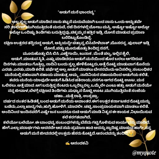 Quote by anandakavi - *ಅಡುಗೆ ಮನೆ ಭಾಂದವ್ಯ*

ಅಲ್ಪ ಸ್ವಲ್ಪ ಅಡುಗೆ ಮಾಡಿದ ನಾನು ತಟ್ಟನೆ ಮದುವೆಯಾಗಿ ಬಂದ ನಾನು ಒಂದು ಅದ್ಭುತವೇ ಸರಿ ,ಕಾಲೇಜ್ ಮುಗಿಯುತ್ತಿದಂತೆ ಮದುವೆ, ರಜೆ ದಿನಗಳಲ್ಲಿ ಮೋಜು ಮಸ್ತಿ, ಅಷ್ಟೋ ಇಷ್ಟೋ ಅಲ್ಲೋ ಇಲ್ಲೋ ಒಂದಿಷ್ಟು ತಿಂಡಿಗಳು ಬರುತ್ತಿದ್ದವು,ಚಿಕ್ಕಮ್ಮನ ಹತ್ತಿರ ಇಡ್ಲಿ, ದೋಸೆ ಮಾಡುವ ಪ್ರಮಾಣ ಬರೆದಿಟ್ಟುಕೊಂಡಿದ್ದೆ.
ದಕ್ಷಿಣ ಉತ್ತರದ ತದ್ವಿರುದ್ಧ ಅಡುಗೆ, ಅಕ್ಕಿಯನ್ನೇ ಚಿತ್ರಾನ್ನ,ಬಿಸಿಬೇಳೆಬಾತ್ ,ಮೊಸರನ್ನ , ಪುಲಾವ್ ಇಡ್ಲಿ ದೋಸೆ,ಪಡ್ಡು ಮೂರುಹೊತ್ತು ತಿಂದಿದ್ದ ನನಗೆ,
ಮೂರುಹೊತ್ತು ಬಿಸಿ ಬಿಸಿ ,ಎಣ್ಣೆಗಾಯಿ, ಜುನಾಕ , ಮೆಂತೆ ಪಲ್ಯ,ಇಲ್ಲಿನ ಶೈಲಿ, 
ಅಡುಗೆ ,ಮಾಡುವ ಸ್ಥಿತಿ, ಎಷ್ಟು ಮಾಡಿದರೂ ಅಡುಗೆ ಮನೆಯಿಂದ ಹೊರ ಬರಲು ಆಗದಿರುವ ದಿನಗಳು.ಮಾಡಲು ಗೊತ್ತಿಲ್ಲ, ನಾದಿನಿ ಬಂದು ಸ್ವಲ್ಪ ಹೇಳಿಕೊಟ್ಟರು,ಅತ್ತೆ ರೊಟ್ಟಿ ಮಾಡುವಾಗ ಕೊನೆಯ ಎರಡು ,ಎರಡು,ಮಾಡಿ ಕಲಿತೆ. ಪರ್ಫೆಕ್ಟ್ ಅಲ್ಲ ,ಅಡುಗೆ ಮಾಡಲು ಬೇಸರವೆಂದು ಅನಿಸಲಿಲ್ಲ .ಸಂಬಂಧಿಕರ ಮನೆಯಲ್ಲಿ ಸಹಜವಾಗಿ ಸಹಾಯ ಮಾಡುತ್ತ ,ಅಮ್ಮ , ನಾದಿನಿಯರ ಸಹಾಯದಿಂದ ಅಡುಗೆಯ ಕಲಿತೆ, ತವರು ಮನೆಯ ಯಾವುದೇ ಅಡುಗೆ ಹಿಡಿಸಿದ ಪತಿರಾಯ,ನನಗೂ ಆಗದ ರೊಟ್ಟಿ ಊಟ , ಮನ ಒಲಿಸಲು ,ಅತ್ತೆ ಮಾವ ,ಆಗ ಬರುತ್ತಿದ್ದ ನೆಂಟರು ಒಬ್ಬರಿಬ್ಬರಲ್ಲ ,ಒಮ್ಮೆಲೇ ಎಂಟು ಹತ್ತು .ಅಡುಗೆ ಮನೆಯೇ ನನ್ನ ಜೀವಾಳ,ಬೆಳಗ್ಗೆ ದಕ್ಷಿಣದ ತಿಂಡಿಗಳು ,ಮಧ್ಯಾನ ರೊಟ್ಟಿ ಊಟ ,ಮುಗಿಯುತ್ತಿದಂತೆ ಸಂಜೆಯ ಚಹಾ...ಮತ್ತೆ ರಾತ್ರಿ. ಉಸ್ಸಪ್ಪಾ. 
ವರ್ಷದ ನಂತರ ಹಿಡಿತಕ್ಕೆ ಬಂದ ಅಡುಗೆ ಮನೆಯ ಅವಾಂತರ.ಈಗ ಉತ್ತರ ಕರ್ನಾಟಕದ ರೊಟ್ಟಿಯನ್ನು ಬಡೆದು,ಎಲ್ಲಾ ಖಾದ್ಯಗಳು,ಹುಗ್ಗಿ,ಹೋಳಿಗೆ , ಮಾದಲೀ. ಚಟ್ನಿ,ಸಾಂಪ್ರದಾಯಕವಾಗಿ ಮಾಡಲು ಕಲಿತೆ.
ಅಂದಿನಿಂದ ಇಂದಿನವರೆಗೆ ಎಷ್ಟೇ ಜನ ಬಂದರೂ ರುಚಿ ಅಡುಗೆ ಮಾಡಿ ನಿತ್ಯದ ಈ ಕಾಯಕ ,ನಿಭಾಯಿಸುವ ಕಲೆ ಕರಗತವಾಗಿದೆ,
ಕಲೆಯೋ ಬಲೆಯೋ ,ಈ ಬಾಂಧವ್ಯ ಸಂಬಂಧಗಳನ್ನು ಬೆಸೆದು ಗಟ್ಟಿಗೊಳಿಸುವ ಕಾರ್ಯವನ್ನು ಮಾಡಿದೆ. ಹೇಗೆ ಎಲ್ಲಾ ಪದಾರ್ಥಗಳು ಅದರದೇ ಆದ ಸಮ ಪ್ರಮಾಣ ಹಾಕಿ ಅದನ್ನು ಸ್ವಾದಿಷ್ಟ ಮಾಡುವ ಹಾಗೇ,ನನ್ನ ಅಡುಗೆ ಮನೆ ಜೀವನದಲ್ಲಿ ಉತ್ತಮ ಹೆಸರು ಕೊಟ್ಟಿದೆ.ಆನಂದವನ್ನು ತಂದಿದೆ.🙏

✍️ ಆನಂದಕವಿ - Made using Quotes Creator App, Post Maker App