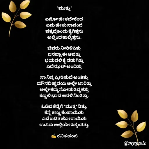 Quote by anandakavi - *ಮುತ್ತು*

ಏನೋ ಹೇಳಬೇಕೆಂದ 
ಏನು ಹೇಳು ನಾನಂದೆ
ಪತ್ರವೊಂದು ಕೈಗಿತ್ತನು
ಅಲ್ಲಿಂದ ಕಾಲ್ಕಿತ್ತನು.

ಬೆವರು ನೀರಿಳಿಸಿತ್ತು 
ಏನಪ್ಪಾ ಈ ಆಪತ್ತು
ಭಯದಲಿ ಕೈ ನಡುಗಿತ್ತು 
ಎದೆ ಝಲ್ ಅಂದಿತ್ತು 

ನಾ ನಿನ್ನ ಪ್ರೀತಿಸುವೆ ಅಂತಿತ್ತು 
ಮೌನದಿ ಹೃದಯ ಅಲ್ಲೇ ಜಾರಿತ್ತು
ಅಲ್ಲೇ ಕದ್ದು ನೋಡುತಿದ್ದ ಕತ್ತು 
ಕಣ್ಣಲಿ ಭಾವ ಅರಳಿ ನಿಂತಿತ್ತು. 

ಓಡಿದ ಕೆನ್ನೆಗೆ *ಮುತ್ತ*ನಿತ್ತು.
ಕೆನ್ನೆ ಕಣ್ಣು ಕೆಂಪಾಯಿತು 
ಎದೆ ಬಡಿತ ಜೋರಾಯಿತು
ಉಸಿರು ಅಲ್ಲಿಯೇ ಸಿಕ್ಕಂತಿತ್ತು.

✍️ ಕವಿತ ಹಂಜಿ - Made using Quotes Creator App, Post Maker App