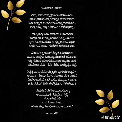Quote by anandakavi - *ಬಸವರಾಜ ಮಾಮ*

ಶಿಸ್ತು. ,ಸಮಯಪ್ರಜ್ಞೆಯೇ ಅವರ ಉಸಿರು 
ಮೌಲ್ಯಗಳು ಸಂಸ್ಕಾರ ಜಾಗೃತ ಮನಸಿನವರು.
ಓದಿ, ಕಲ್ಯಾಣಿ,ಬಿರ್ಲಾಲೀ ಉದ್ಯೋಗ ಪಡೆದರು 
ಅಣ್ಣ ತಮ್ಮ, ಅಕ್ಕ ತಂಗಿಯರ ಓದಿಗೆ ಪ್ರಾಶಸ್ತ್ಯ.

ಬಾಲ್ಯವೆಲ್ಲ ಓದು, ಸಹಾಯ ,ಅನುಶಾಸನ
ಬುದ್ಧಿವಂತ, ಅಶಿಸ್ತು ಕಂಡಾಗ ಸಿಟ್ಟು ವಿಪರೀತ 
ಪ್ರೀತಿ ತೋರಿಸುವಲ್ಲವರು ಸ್ವಲ್ಪ ದೂರವಿದ್ದಾತಾ 
ಆದರ್ಶ, ನಿಯಮ, ಸೇವೆಗಳ ಅಳವಡಿಸಿದಾತ 

ವಿಜಯಲಕ್ಷ್ಮೀ ಬಾಳಿಗೆ ಶಿಸ್ತಿನ ಸಿಪಾಯಿ ಆತ
ಮೂರು ಮಕ್ಕಳು ಓದು,ಪ್ರಾಮಾಣಿಕತೆ ಕಲಿಸಿದಾತ 
ಸಿದ್ಧಿ ಸಮಾಧಿ ಯೋಗದ ಮೂಲಕ ಧ್ಯಾನದ ಪಾಠ 
ಹದಿನೆಂಟು ವರ್ಷ, ಸತತ ನೆಡೆದ ಅಯ್ಯಪ್ಪನ ಭಕ್ತ .

ನಿವೃತ್ತ,ಮದುವೆ ಮೊಮ್ಮಕ್ಕಳು, ಪ್ರೀತಿಯ ಅಜ್ಜನೀಗ 
ಆಯಾಸ , ನೋವು ತೋರದ ಎಂಟು ದಶಕ ದಾಟಿವೆ
ಮಿತ ಆಹಾರ, ವಿಹಾರ, ಬರೆವ ಹವ್ಯಾಸ, ಸಂಜಾತ.
ಆನಂದದ ನಗೆ ಬೀರಿ, ಕುಶ್ಲೌಪಚಾರವ ಕೇಳುವಾತ .

*ದೇವರು ನಿಮಗೆ ಆಯುರಾರೋಗ್ಯ 
ಆಯಸ್ಸು ಪ್ರೀತಿ ನೆಮ್ಮದಿ ಸಮೃದ್ಧಿ 
ಸದಾ ಕರುಣಿಸಲಿ 
ಬಸವರಾಜ ಮಾಮ 
ಹುಟ್ಟು ಹಬ್ಬದ ಹಾರ್ಧಿಕ ಶುಭಾಶಯಗಳು*

ಆನಂದಕವಿ 



 - Made using Quotes Creator App, Post Maker App