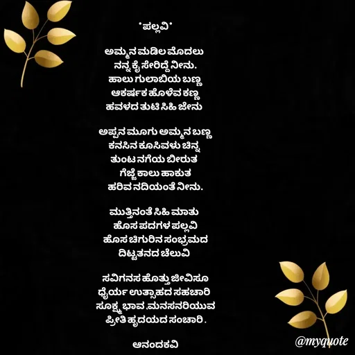 Quote by anandakavi - *ಪಲ್ಲವಿ*

ಅಮ್ಮನ ಮಡಿಲ ಮೊದಲು 
ನನ್ನ ಕೈ ಸೇರಿದ್ದೆ ನೀನು.
ಹಾಲು ಗುಲಾಬಿಯ ಬಣ್ಣ
ಆಕರ್ಷಕ ಹೊಳೆವ ಕಣ್ಣ
ಹವಳದ ತುಟಿ ಸಿಹಿ ಜೇನು 

ಅಪ್ಪನ ಮೂಗು ಅಮ್ಮನ ಬಣ್ಣ
ಕನಸಿನ ಕೂಸಿವಳು ಚಿನ್ನ 
ತುಂಟ ನಗೆಯ ಬೀರುತ 
ಗೆಜ್ಜೆ ಕಾಲು ಹಾಕುತ
ಹರಿವ ನದಿಯಂತೆ ನೀನು.

ಮುತ್ತಿನಂತೆ ಸಿಹಿ ಮಾತು 
ಹೊಸ ಪದಗಳ ಪಲ್ಲವಿ
ಹೊಸ ಚಿಗುರಿನ ಸಂಭ್ರಮದ
ದಿಟ್ಟತನದ ಚೆಲುವಿ 

ಸವಿಗನಸ ಹೊತ್ತು ಜೀವಿಸೂ
ಧೈರ್ಯ ಉತ್ಸಾಹದ ಸಹಚಾರಿ 
ಸೂಕ್ಷ್ಮ ಭಾವ ,ಮನಸನರಿಯುವ
ಪ್ರೀತಿ ಹೃದಯದ ಸಂಚಾರಿ .

ಆನಂದಕವಿ


 - Made using Quotes Creator App, Post Maker App