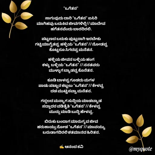 Quote by anandakavi - *ಒಗೆತನ* 

ಸಾಗುವುದು ದಾರಿ *ಒಗೆತನ* ಐಸಿರಿ
ಮಾಗಿಹವು ಬದುಕಿದ ಜೀವಗಳಿಲ್ಲಿ// ಮಾದೇವ 
ಹಗೆತನವೆಂದು ಬಾರದಿರಲಿ.

ಪಟ್ಟಣದ ಬದುಕು ಪುಟ್ಟದಾಗಿ ಇರಬೇಕು
ಗಟ್ಟಿಯಾಗೈತವ್ವ  ಹಳ್ಳಿಯ *ಒಗೆತನ*// ನೋಡವ್ವ
ಕೊಟ್ಟರೂ ಸಿಗದವ್ವ ಮನೆತನ.

ಹಳ್ಳಿಯ ಜೀವನ ಬಳ್ಳಿಯ ಹಂಗ
ಕಳ್ಳು  ಬಳ್ಳಿಯ *ಒಗೆತನ* // ನನತವರು 
ಮುಳ್ಳಾಗ ಬ್ಯಾಡವ್ವ ಕೊನೆತನ.

ಕೂಡಿ ಬಾಳವ್ವ ಗೂಡದು ಮಗಳ 
ಪಾಡು ಪಟ್ಟಾರ ಕಟ್ಟಲು *ಒಗೆತನ*// ಕೇಳವ್ವ 
ದಡ ಮುಟ್ಟಿಸವ್ವಾ ಮನೆತನ.

ಗದ್ದಲದ ಮನ್ಯಾಗ ಸುದ್ದಿಯ ಮಾಡಬ್ಯಾಡ
ಸದ್ದಾದರ ವಡಿತೈತಿ *ಒಗೆತನ*// ಕೇಳವ್ವ
ಮುದ್ದು ಮಾಡಿ ಬುದ್ಧಿ ಹೇಳವ್ವ.

ಬಿರುಕು ಬಂದಾಗ ಮಾರುಗ್ಯವ ಜೀವ
ಹರುಕಾಯ್ತು ನೋಡ *ಒಗೆತನ*// ಮಾವಯ್ಯು
ಬರುಡಾಗದಿರಲಿ ಶತಮಾನದ ಹಿರಿತನ.


✍️ ಆನಂದ ಕವಿ - Made using Quotes Creator App, Post Maker App