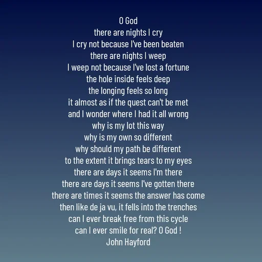 Quote by John Hayford - O God
there are nights I cry
I cry not because I've been beaten
there are nights I weep
I weep not because I've lost a fortune
the hole inside feels deep
the longing feels so long
it almost as if the quest can't be met
and I wonder where I had it all wrong
why is my lot this way
why is my own so different
why should my path be different
to the extent it brings tears to my eyes
there are days it seems I'm there
there are days it seems I've gotten there
there are times it seems the answer has come
then like de ja vu, it fells into the trenches
can I ever break free from this cycle
can I ever smile for real? O God !
John Hayford - Made using Quotes Creator App, Post Maker App