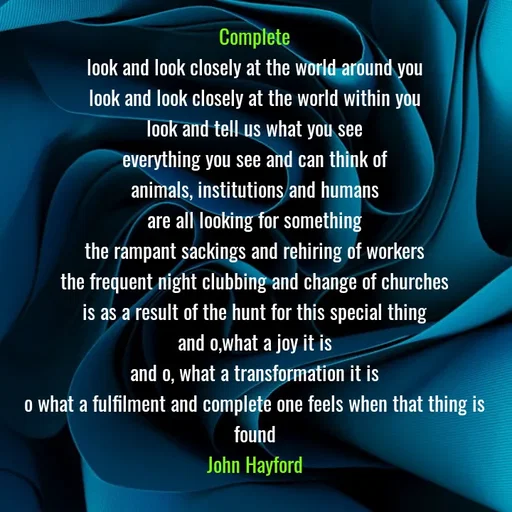Quote by John Hayford - Complete
look and look closely at the world around you
look and look closely at the world within you
look and tell us what you see
everything you see and can think of
animals, institutions and humans
are all looking for something
the rampant sackings and rehiring of workers
the frequent night clubbing and change of churches
is as a result of the hunt for this special thing
and o,what a joy it is
and o, what a transformation it is
o what a fulfilment and complete one feels when that thing is found
John Hayford - Made using Quotes Creator App, Post Maker App