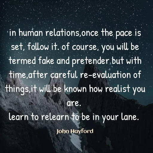 Quote by John Hayford - in human relations,once the pace is set, follow it. of course, you will be termed fake and pretender but with time,after careful re-evaluation of things,it will be known how realist you are. 
learn to relearn to be in your lane. 

John Hayford - Made using Quotes Creator App, Post Maker App