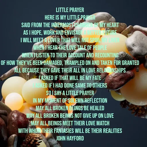 Quote by John Hayford - Little Prayer
here is my little prayer
said from the innermost chamber of my heart
as I hope, work and envisage a better future
I will meet a lover that will not spoil my liver
when I hear the love tale of people
when I listen to their account and recounting
of how they've been damaged, trampled on and taken for granted
all because they gave their all in love relationships
I asked if that will be my fate
I asked if I had done same to others
so I say a little prayer
in my moment of solemn reflection
may all broken beings be healed
may all broken beings not give up on love
may all beings meet their love match
with whom their fantasies will be their realities
John Hayford - Made using Quotes Creator App, Post Maker App