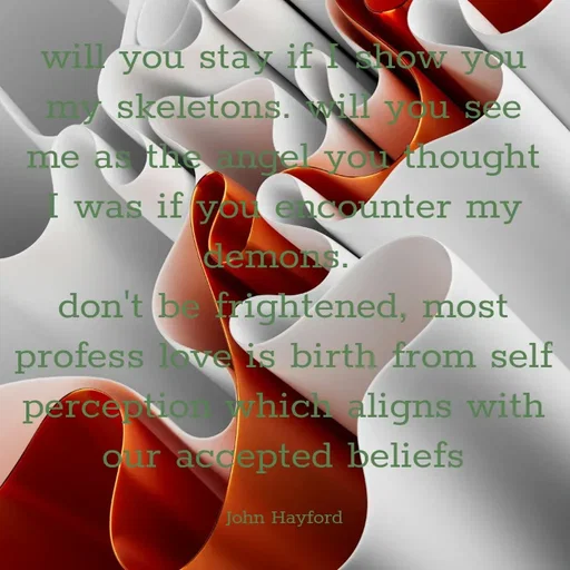 Quote by John Hayford - will you stay if I show you my skeletons. will you see me as the angel you thought I was if you encounter my demons. 
don't be frightened, most profess love is birth from self perception which aligns with our accepted beliefs

John Hayford - Made using Quotes Creator App, Post Maker App