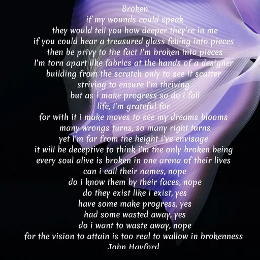 Quote by John Hayford - Broken
if my wounds could speak
they would tell you how deeper they're in me
if you could hear a treasured glass felling into pieces 
then be privy to the fact I'm broken into pieces
I'm torn apart like fabrics at the hands of a designer 
building from the scratch only to see it scatter 
striving to ensure I'm thriving 
but as i make progress so do i fall
life, I'm grateful for 
for with it i make moves to see my dreams blooms 
many wrongs turns, so many right turns
yet I'm far from the height i've envisage 
it will be deceptive to think i'm the only broken being 
every soul alive is broken in one arena of their lives 
can i call their names, nope
do i know them by their faces, nope
do they exist like i exist, yes
have some make progress, yes
had some wasted away, yes
do i want to waste away, nope
for the vision to attain is too real to wallow in brokenness 
John Hayford  - Made using Quotes Creator App, Post Maker App