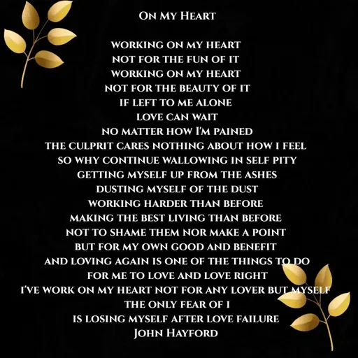 Quote by John Hayford - On My Heart

working on my heart 
not for the fun of it 
working on my heart 
not for the beauty of it
if left to me alone 
love can wait
no matter how I'm pained
the culprit cares nothing about how i feel 
so why continue wallowing in self pity
getting myself up from the ashes
dusting myself of the dust
working harder than before 
making the best living than before 
not to shame them nor make a point 
but for my own good and benefit 
and loving again is one of the things to do
for me to love and love right
i'll work on my heart not for any lover but myself 
the only fear of i
is losing myself after love failure 
John Hayford  - Made using Quotes Creator App, Post Maker App
