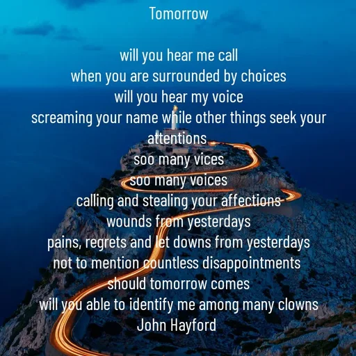 Quote by John Hayford - Tomorrow

will you hear me call
when you are surrounded by choices
will you hear my voice
screaming your name while other things seek your attentions 
soo many vices
soo many voices
calling and stealing your affections
wounds from yesterdays
pains, regrets and let downs from yesterdays
not to mention countless disappointments 
should tomorrow comes
will you able to identify me among many clowns
John Hayford 
 - Made using Quotes Creator App, Post Maker App