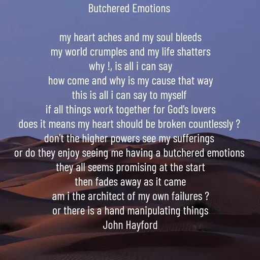 Quote by John Hayford - Butchered Emotions 

my heart aches and my soul bleeds
my world crumples and my life shatters
why !, is all i can say
how come and why is my cause that way
this is all i can say to myself 
if all things work together for God's lovers
does it means my heart should be broken countlessly ? 
don't the higher powers see my sufferings 
or do they enjoy seeing me having a butchered emotions 
they all seems promising at the start
then fades away as it came
am i the architect of my own failures ?
or there is a hand manipulating things
John Hayford - Made using Quotes Creator App, Post Maker App