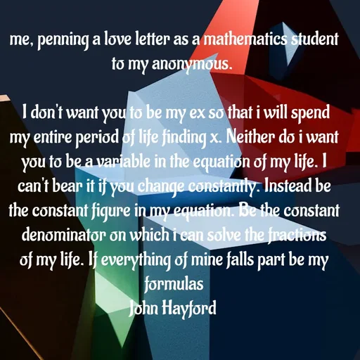 Quote by John Hayford - me, penning a love letter as a mathematics student to my anonymous. 

 I don't want you to be my ex so that i will spend my entire period of life finding x. Neither do i want you to be a variable in the equation of my life. I can't bear it if you change constantly. Instead be the constant figure in my equation. Be the constant denominator on which i can solve the fractions of my life. If everything of mine falls part be my formulas
John Hayford  - Made using Quotes Creator App, Post Maker App
