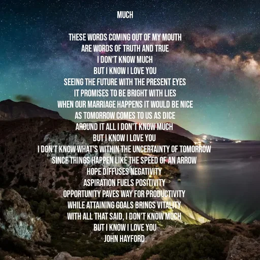 Quote by John Hayford - 
Much
 
these words coming out of my mouth
are words of truth and true
i don't know much
but i know i love you
seeing the future with the present eyes
it promises to be bright with lies
when our marriage happens it would be nice
as tomorrow comes to us as dice
around it all i don't know much 
but I know i love you 
i don't know what's within the uncertainty of tomorrow 
since things happen like the speed of an arrow 
hope diffuses negativity 
aspiration fuels positivity 
opportunity paves way for productivity 
while attaining goals brings vitality 
with all that said, i don't know much 
but I know i love you
John Hayford  - Made using Quotes Creator App, Post Maker App
