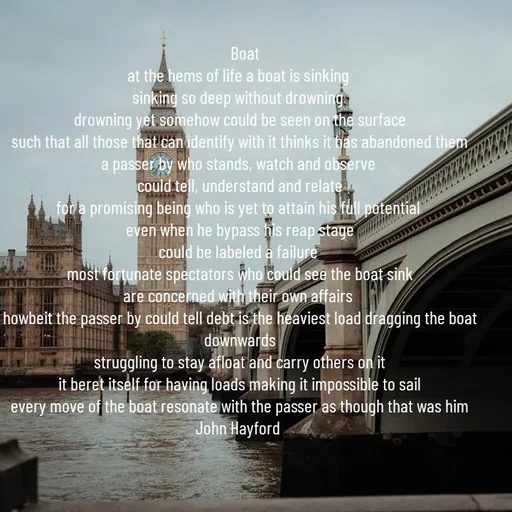 Quote by John Hayford -    Boat
at the hems of life a boat is sinking 
sinking so deep without drowning 
drowning yet somehow could be seen on the surface
such that all those that can identify with it thinks it has abandoned them
a passer by who stands, watch and observe 
could tell, understand and relate
for a promising being who is yet to attain his full potential 
even when he bypass his reap stage
could be labeled a failure 
most fortunate spectators who could see the boat sink
are concerned with their own affairs 
howbeit the passer by could tell debt is the heaviest load dragging the boat downwards
struggling to stay afloat and carry others on it
it beret itself for having loads making it impossible to sail
every move of the boat resonate with the passer as though that was him
John Hayford  - Made using Quotes Creator App, Post Maker App