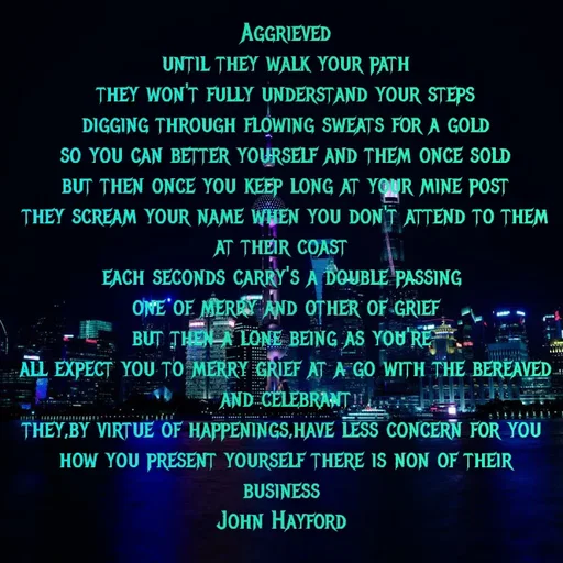 Quote by John Hayford - Aggrieved
until they walk your path
they won't fully understand your steps
digging through flowing sweats for a gold
so you can better yourself and them once sold
but then once you keep long at your mine post
they scream your name when you don't attend to them at their coast 
each seconds carry's a double passing 
one of merry and other of grief
but then a lone being as you're 
all expect you to merry grief at a go with the bereaved and celebrant
they,by virtue of happenings,have less concern for you 
how you present yourself there is non of their business 
John Hayford  - Made using Quotes Creator App, Post Maker App