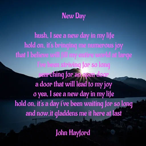 Quote by John Hayford - New Day

 hush, I see a new day in my life
hold on, it's bringing me numerous joy
that I believe will fill my entire world at large
l've been striving for so long
searching for an open door
a door that will lead to my joy
o yea, I see a new day in my life
hold on, it's a day i've been waiting for so long
and now,it gladdens me it here at last

John Hayford  - Made using Quotes Creator App, Post Maker App