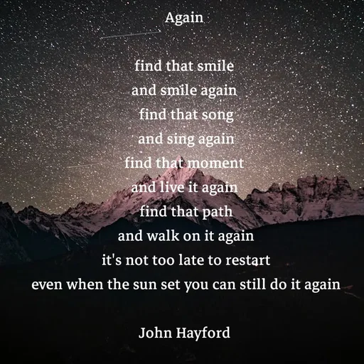 Quote by John Hayford - Again 

find that smile 
and smile again 
find that song
 and sing again 
find that moment 
and live it again 
find that path
 and walk on it again 
it's not too late to restart
 even when the sun set you can still do it again 

John Hayford  - Made using Quotes Creator App, Post Maker App