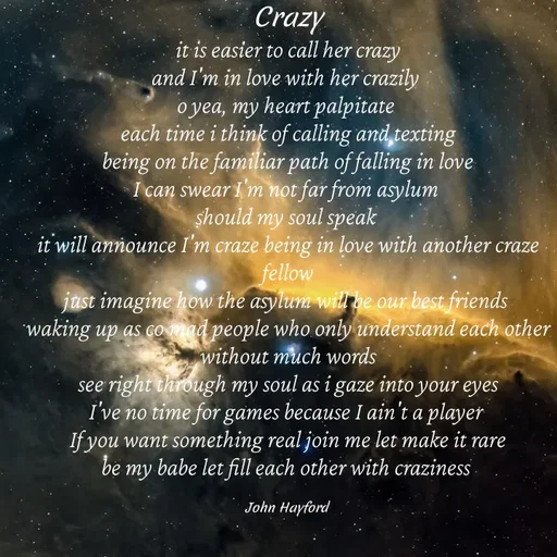 Quote by John Hayford - Crazy
it is easier to call her crazy
and I'm in love with her crazily 
o yea, my heart palpitate 
each time i think of calling and texting
being on the familiar path of falling in love
I can swear I'm not far from asylum 
should my soul speak 
it will announce I'm craze being in love with another craze fellow
just imagine how the asylum will be our best friends 
waking up as co mad people who only understand each other without much words
see right through my soul as i gaze into your eyes
I've no time for games because I ain't a player 
If you want something real join me let make it rare
be my babe let fill each other with craziness 

John Hayford  - Made using Quotes Creator App, Post Maker App