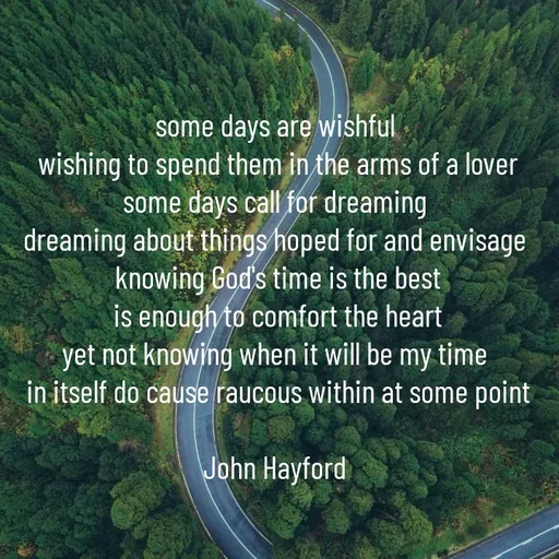 Quote by John Hayford - 
some days are wishful 
wishing to spend them in the arms of a lover
some days call for dreaming 
dreaming about things hoped for and envisage 
knowing God's time is the best
is enough to comfort the heart
yet not knowing when it will be my time 
in itself do cause raucous within at some point

John Hayford  - Made using Quotes Creator App, Post Maker App