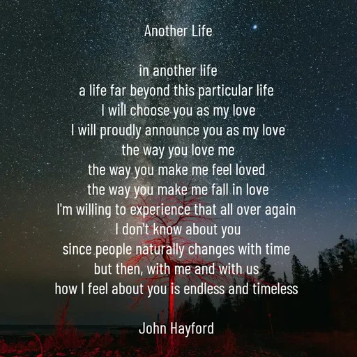 Quote by John Hayford - Another Life

in another life
a life far beyond this particular life 
I will choose you as my love
I will proudly announce you as my love
the way you love me
the way you make me feel loved 
the way you make me fall in love
I'm willing to experience that all over again 
I don't know about you
since people naturally changes with time 
but then, with me and with us 
how I feel about you is endless and timeless 

John Hayford  - Made using Quotes Creator App, Post Maker App
