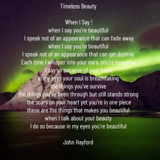 Quote by John Hayford - Timeless Beauty 

When I Say !
when I say you're beautiful 
I speak not of an appearance that can fade away
when I say you're beautiful 
I speak not of an appearance that can get destroy 
Each time I whisper into your ears, you're beautiful 
I say so because of your heart
in my eyes your soul is breathtaking 
the things you've survive 
the things you've been through but still stands strong 
the scars on your heart yet you're in one piece
these are the things that makes you beautiful 
when I talk about your beauty 
I do so because in my eyes you're beautiful 

John Hayford  - Made using Quotes Creator App, Post Maker App