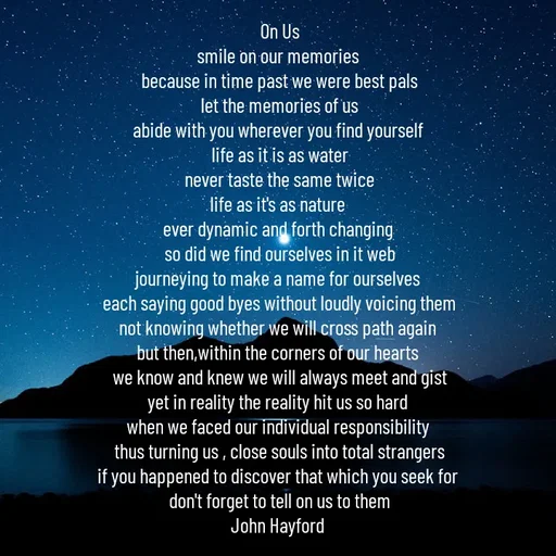 Quote by John Hayford - On Us
smile on our memories 
because in time past we were best pals
let the memories of us
abide with you wherever you find yourself 
life as it is as water
never taste the same twice
life as it's as nature 
ever dynamic and forth changing 
so did we find ourselves in it web
journeying to make a name for ourselves 
each saying good byes without loudly voicing them
not knowing whether we will cross path again 
but then,within the corners of our hearts 
we know and knew we will always meet and gist
yet in reality the reality hit us so hard 
when we faced our individual responsibility 
thus turning us , close souls into total strangers
if you happened to discover that which you seek for 
don't forget to tell on us to them
John Hayford  - Made using Quotes Creator App, Post Maker App