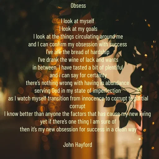 Quote by John Hayford - Obsess

I look at myself 
I look at my goals
I look at the things circulating around me
and I can confirm my obsession with success 
I've ate the bread of hardship 
I've drank the wine of lack and wants
in between, I have tasted a bit of plentiful 
and i can say for certainty
there's nothing wrong with having in abundance 
serving God in my state of imperfection 
as I watch myself transition from innocence to corrupt to partial corrupt 
I know better than anyone the factors that has cause my new living 
yet if there's one thing I am sure of
then it's my new obsession for success in a clean way

John Hayford  - Made using Quotes Creator App, Post Maker App