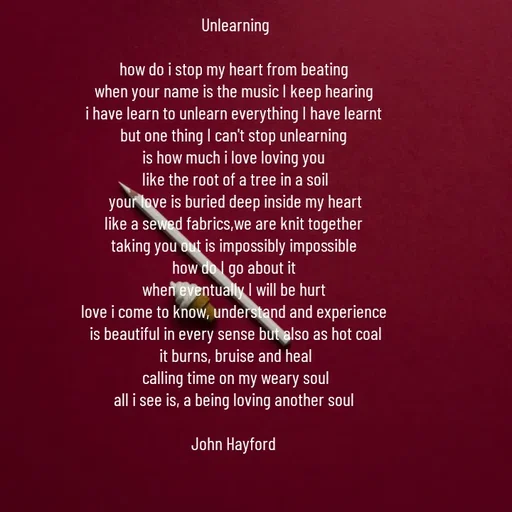 Quote by John Hayford - Unlearning

how do i stop my heart from beating 
when your name is the music I keep hearing 
i have learn to unlearn everything I have learnt 
but one thing I can't stop unlearning 
is how much i love loving you 
like the root of a tree in a soil
your love is buried deep inside my heart
like a sewed fabrics,we are knit together 
taking you out is impossibly impossible 
how do I go about it 
when eventually I will be hurt 
love i come to know, understand and experience 
is beautiful in every sense but also as hot coal
it burns, bruise and heal
calling time on my weary soul
all i see is, a being loving another soul 

John Hayford  - Made using Quotes Creator App, Post Maker App
