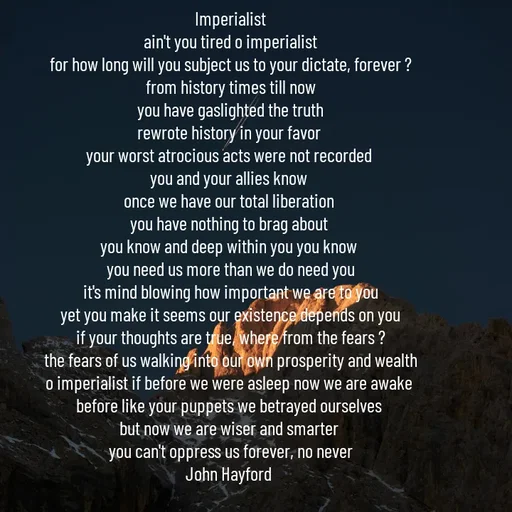 Quote by John Hayford - Imperialist
ain't you tired o imperialist
for how long will you subject us to your dictate, forever ?
from history times till now
you have gaslighted the truth
rewrote history in your favor 
your worst atrocious acts were not recorded 
you and your allies know 
once we have our total liberation 
you have nothing to brag about 
you know and deep within you you know 
you need us more than we do need you
it's mind blowing how important we are to you
yet you make it seems our existence depends on you
if your thoughts are true, where from the fears ?
the fears of us walking into our own prosperity and wealth
o imperialist if before we were asleep now we are awake 
before like your puppets we betrayed ourselves 
but now we are wiser and smarter 
you can't oppress us forever, no never
John Hayford  - Made using Quotes Creator App, Post Maker App
