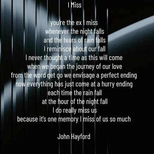 Quote by John Hayford - I Miss

you're the ex I miss 
whenever the night falls
and the tears of rain falls
I reminisce about our fall
I never thought a time as this will come 
when we began the journey of our love
from the word get go we envisage a perfect ending 
now everything has just come at a hurry ending 
each time the rain fall
at the hour of the night fall
I do really miss us
because it's one memory I miss of us so much 

John Hayford  - Made using Quotes Creator App, Post Maker App