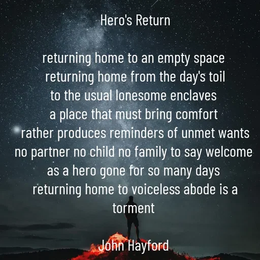 Quote by John Hayford - Hero's Return

returning home to an empty space 
returning home from the day's toil
to the usual lonesome enclaves 
a place that must bring comfort 
rather produces reminders of unmet wants
no partner no child no family to say welcome 
as a hero gone for so many days 
returning home to voiceless abode is a torment 

John Hayford  - Made using Quotes Creator App, Post Maker App