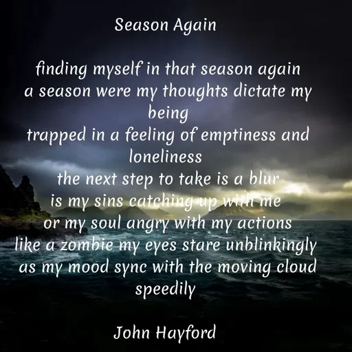 Quote by John Hayford - Season Again 

finding myself in that season again
a season were my thoughts dictate my being
trapped in a feeling of emptiness and loneliness 
the next step to take is a blur
is my sins catching up with me 
or my soul angry with my actions
like a zombie my eyes stare unblinkingly 
as my mood sync with the moving cloud speedily 

John Hayford  - Made using Quotes Creator App, Post Maker App