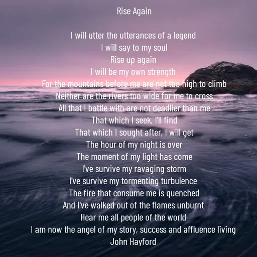 Quote by John Hayford - Rise Again

I will utter the utterances of a legend 
I will say to my soul
Rise up again 
I will be my own strength 
For the mountains before me are not too high to climb
Neither are the rivers too wide for me to cross
All that I battle with are not deadlier than me
That which I seek, I'll find
That which I sought after, I will get
The hour of my night is over
The moment of my light has come
I've survive my ravaging storm
I've survive my tormenting turbulence 
The fire that consume me is quenched
And I've walked out of the flames unburnt 
Hear me all people of the world 
I am now the angel of my story, success and affluence living 
John Hayford  - Made using Quotes Creator App, Post Maker App