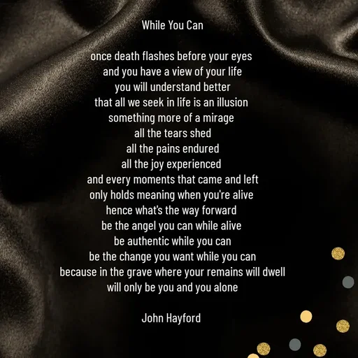 Quote by John Hayford - While You Can

once death flashes before your eyes 
and you have a view of your life
you will understand better
that all we seek in life is an illusion 
something more of a mirage 
all the tears shed
all the pains endured
all the joy experienced 
and every moments that came and left
only holds meaning when you're alive 
hence what's the way forward 
be the angel you can while alive 
be authentic while you can
be the change you want while you can
because in the grave where your remains will dwell
will only be you and you alone

John Hayford  - Made using Quotes Creator App, Post Maker App