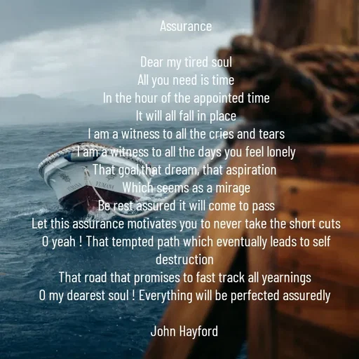 Quote by John Hayford - Assurance

Dear my tired soul
All you need is time
In the hour of the appointed time
It will all fall in place
I am a witness to all the cries and tears
I am a witness to all the days you feel lonely
That goal,that dream, that aspiration 
Which seems as a mirage
Be rest assured it will come to pass
Let this assurance motivates you to never take the short cuts
O yeah ! That tempted path which eventually leads to self destruction 
That road that promises to fast track all yearnings 
O my dearest soul ! Everything will be perfected assuredly 

John Hayford  - Made using Quotes Creator App, Post Maker App