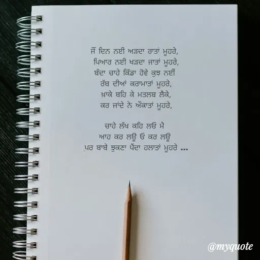 Quote by Kaku - ਜੌਂ ਦਿਨ ਨਈ ਅੜਦਾ ਰਾਤਾਂ ਮੂਹਰੇ, 
ਪਿਆਰ ਨਈ ਖੜਦਾ ਜਾਤਾਂ ਮੂਹਰੇ,
ਬੰਦਾ ਚਾਹੇ ਕਿੱਡਾ ਹੋਵੇ ਕੁਝ ਨਈਂ 
 ਰੱਬ ਦੀਆਂ ਕਰਾਮਾਤਾਂ ਮੂਹਰੇ, 
ਖ਼ਾਕੇ ਬਹਿ ਕੇ ਮਤਲਬ ਲੈਕੇ,
ਕਰ ਜਾਂਦੇ ਨੇ ਔਕਾਤਾਂ ਮੂਹਰੇ,

ਚਾਹੇ ਲੱਖ ਕਹਿ ਲਓ ਮੈ 
ਆਹ ਕਰ ਲਊ ਓ ਕਰ ਲਊ 
ਪਰ ਬਾਬੇ ਝੁਕਣਾ ਪੈਂਦਾ ਹਲਾਤਾਂ ਮੂਹਰੇ ... - Made using Quotes Creator App, Post Maker App