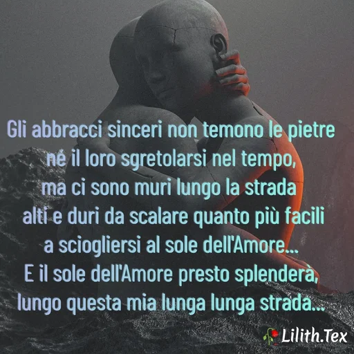 Quote by Simona Rosa - Gli abbracci sinceri non temono le pietre
né il loro sgretolarsi nel tempo,
ma ci sono muri lungo la strada 
 alti e duri da scalare quanto più facili
a sciogliersi al sole dell'Amore...
E il sole dell'Amore presto splenderà,
lungo questa mia lunga lunga strada...

 - Made using Quotes Creator App, Post Maker App