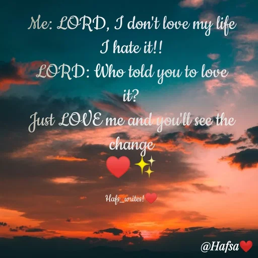 Quote by Hafsa Choudhary - Me: LORD, I don't love my life
I hate it!!
LORD: Who told you to love
it?
Just LOVE me andiyowlt see the
change
Hafe_writes!
@Hafsa
 - Made using Quotes Creator App, Post Maker App